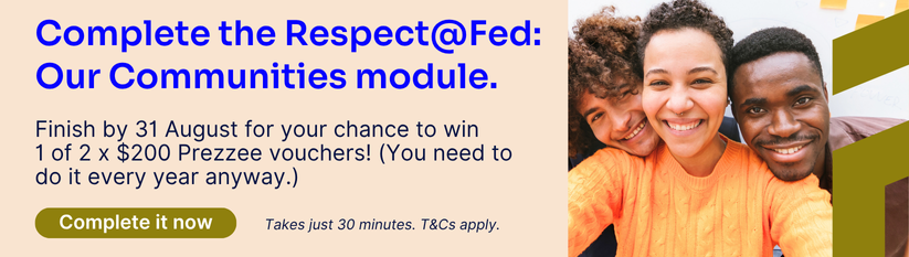 Heading reads Complete the Respect@Fed: Our Communities module. Body reads Finish by 31 August for your chance to win  1 of 2 x $200 Prezzee vouchers! (You need to  do it every year anyway.) Button reads Complete it now. takes just 30 minutes. T&Cs apply.